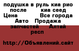 подушка в руль киа рио 3 после 2015. киа сеед › Цена ­ 8 000 - Все города Авто » Продажа запчастей   . Алтай респ.